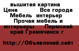 вышитая картина  › Цена ­ 8 000 - Все города Мебель, интерьер » Прочая мебель и интерьеры   . Пермский край,Гремячинск г.